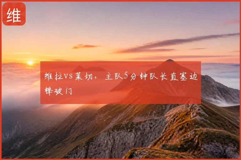 维拉vs莱切,主队5分钟队长直塞边锋破门