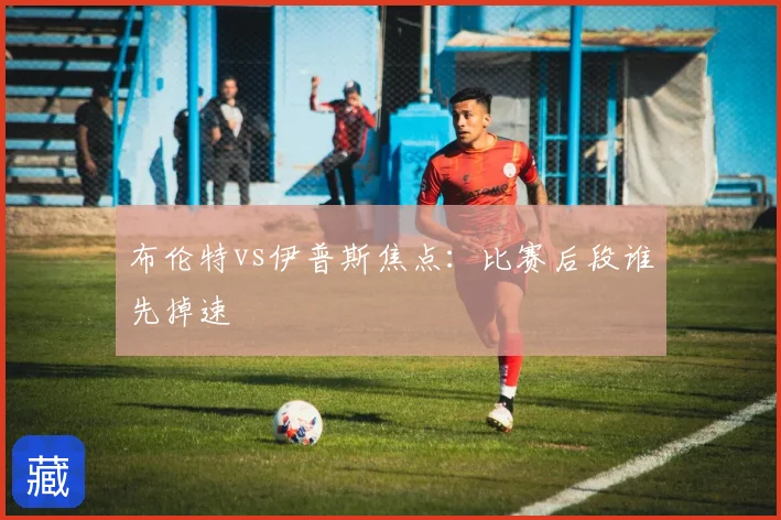 布伦特vs伊普斯焦点：比赛后段谁先掉速